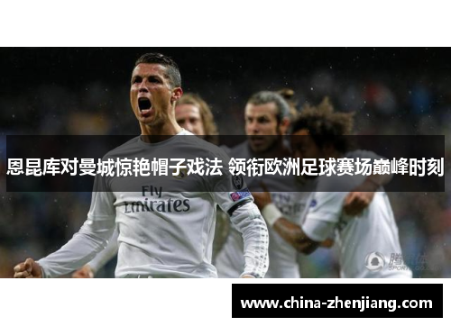 恩昆库对曼城惊艳帽子戏法 领衔欧洲足球赛场巅峰时刻 恩昆库对曼城惊艳帽子戏法 领衔欧洲足球赛场巅峰时刻