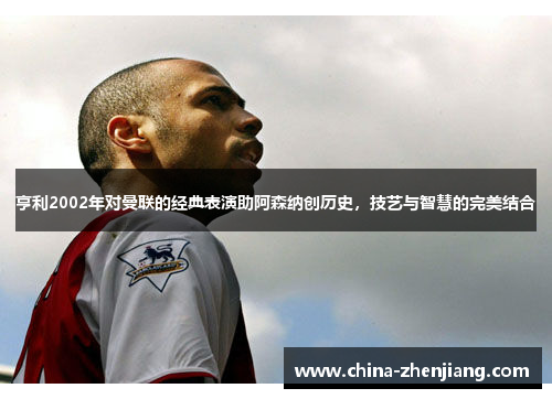 亨利2002年对曼联的经典表演助阿森纳创历史，技艺与智慧的完美结合