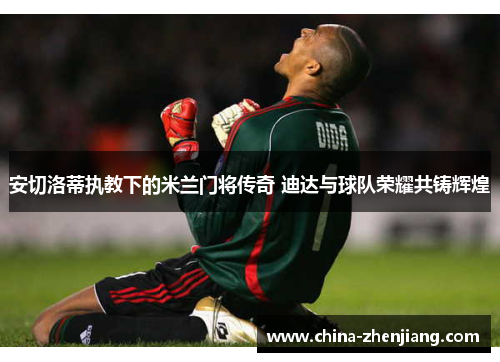 安切洛蒂执教下的米兰门将传奇 迪达与球队荣耀共铸辉煌 安切洛蒂执教下的米兰门将传奇 迪达与球队荣耀共铸辉煌