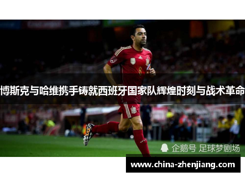 博斯克与哈维携手铸就西班牙国家队辉煌时刻与战术革命 博斯克与哈维携手铸就西班牙国家队辉煌时刻与战术革命