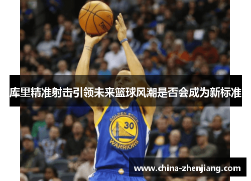 库里精准射击引领未来篮球风潮是否会成为新标准 库里精准射击引领未来篮球风潮是否会成为新标准