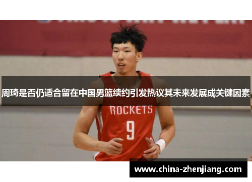 周琦是否仍适合留在中国男篮续约引发热议其未来发展成关键因素