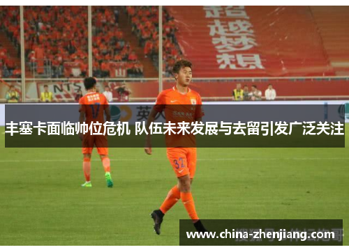 丰塞卡面临帅位危机 队伍未来发展与去留引发广泛关注 丰塞卡面临帅位危机 队伍未来发展与去留引发广泛关注