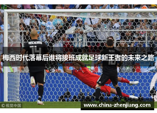 梅西时代落幕后谁将接班成就足球新王者的未来之路