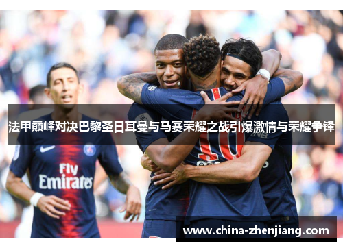 法甲巅峰对决巴黎圣日耳曼与马赛荣耀之战引爆激情与荣耀争锋 法甲巅峰对决巴黎圣日耳曼与马赛荣耀之战引爆激情与荣耀争锋