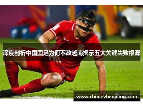 深度剖析中国国足为何不敌越南揭示五大关键失败根源 深度剖析中国国足为何不敌越南揭示五大关键失败根源