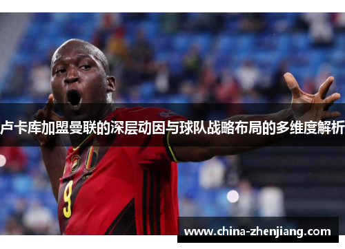 卢卡库加盟曼联的深层动因与球队战略布局的多维度解析 卢卡库加盟曼联的深层动因与球队战略布局的多维度解析