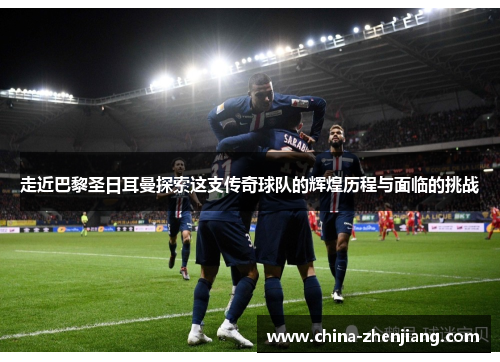 走近巴黎圣日耳曼探索这支传奇球队的辉煌历程与面临的挑战 走近巴黎圣日耳曼探索这支传奇球队的辉煌历程与面临的挑战