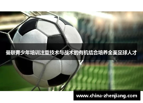 曼联青少年培训注重技术与战术的有机结合培养全面足球人才 曼联青少年培训注重技术与战术的有机结合培养全面足球人才