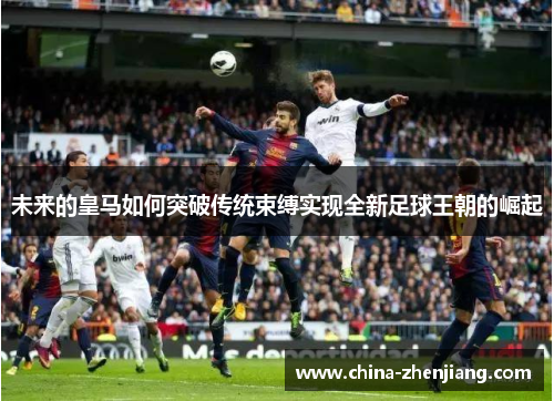 未来的皇马如何突破传统束缚实现全新足球王朝的崛起